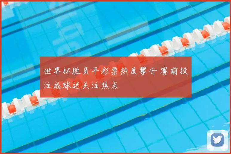 世界杯胜负平彩票热度攀升 赛前投注成球迷关注焦点