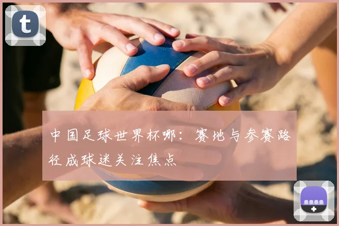 中国足球世界杯哪：赛地与参赛路径成球迷关注焦点