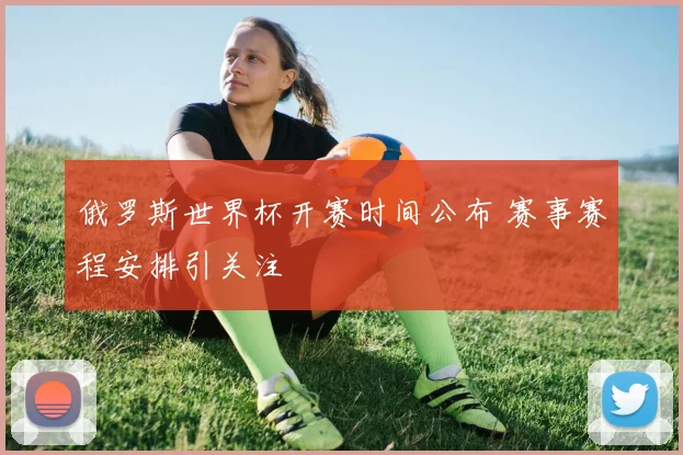 俄罗斯世界杯开赛时间公布 赛事赛程安排引关注
