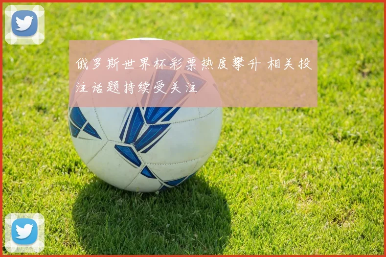 俄罗斯世界杯彩票热度攀升 相关投注话题持续受关注