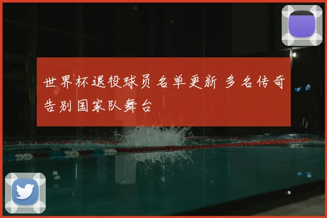 世界杯退役球员名单更新 多名传奇告别国家队舞台