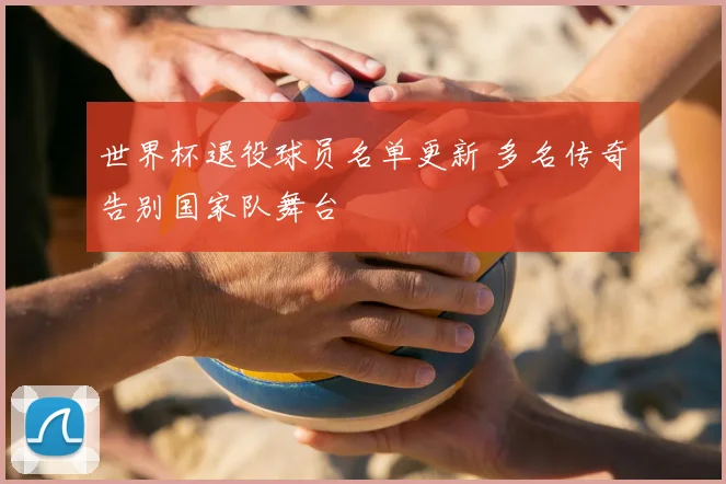 世界杯退役球员名单更新 多名传奇告别国家队舞台
