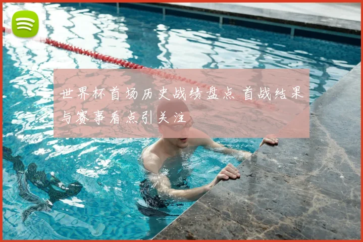 世界杯首场历史战绩盘点 首战结果与赛事看点引关注