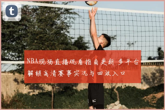 NBA现场直播观看指南更新 多平台解锁高清赛事实况与回放入口