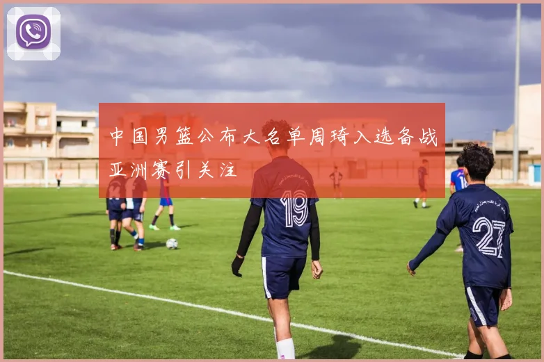 中国男篮公布大名单周琦入选备战亚洲赛引关注