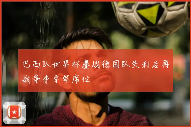 巴西队世界杯鏖战德国队失利后再战争夺季军席位