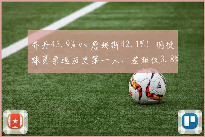 乔丹45.9% vs 詹姆斯42.1%！现役球员票选历史第一人，差距仅3.8%