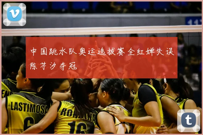 中国跳水队奥运选拔赛全红婵失误陈芋汐夺冠