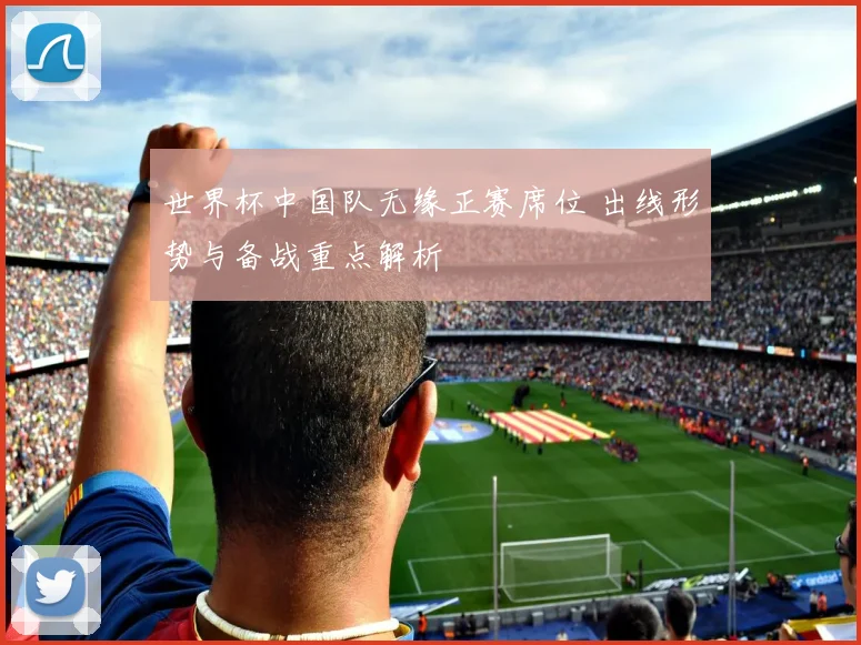 世界杯中国队无缘正赛席位 出线形势与备战重点解析