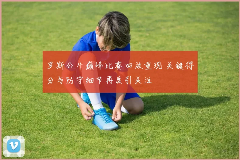 罗斯公牛巅峰比赛回放重现 关键得分与防守细节再度引关注