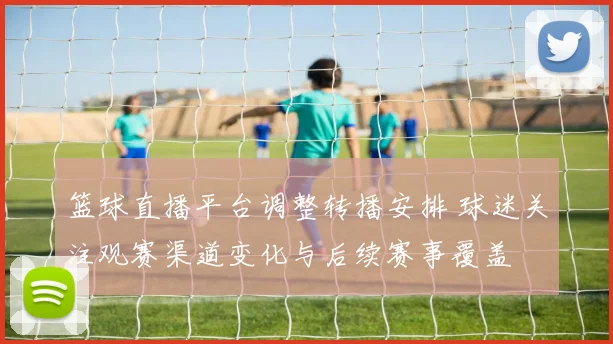 篮球直播平台调整转播安排 球迷关注观赛渠道变化与后续赛事覆盖