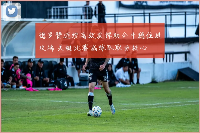 德罗赞连续高效发挥助公牛稳住进攻端 关键比赛成球队取分核心
