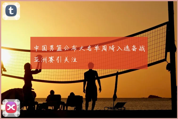 中国男篮公布大名单周琦入选备战亚洲赛引关注