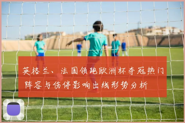 英格兰、法国领跑欧洲杯夺冠热门 阵容与伤停影响出线形势分析