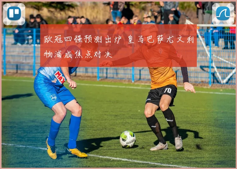 欧冠四强预测出炉 皇马巴萨尤文利物浦成焦点对决