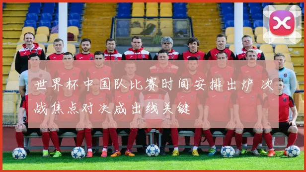 世界杯中国队比赛时间安排出炉 次战焦点对决成出线关键