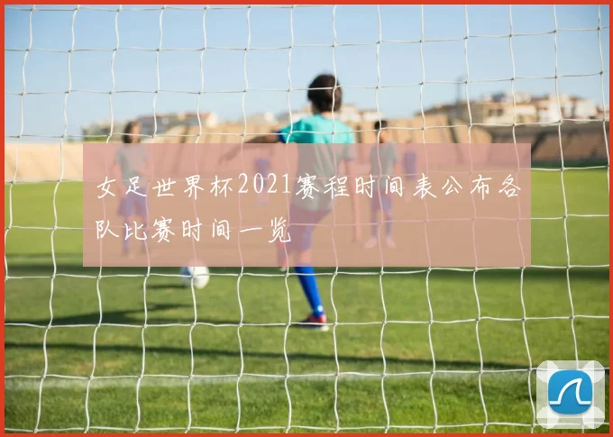 女足世界杯2021赛程时间表公布各队比赛时间一览