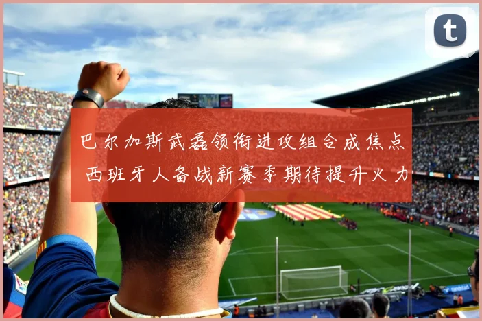 巴尔加斯武磊领衔进攻组合成焦点 西班牙人备战新赛季期待提升火力
