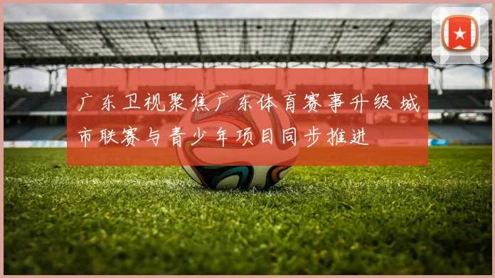 广东卫视聚焦广东体育赛事升级 城市联赛与青少年项目同步推进