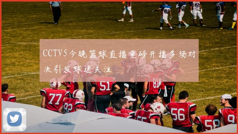 CCTV5今晚篮球直播重磅开播多场对决引发球迷关注