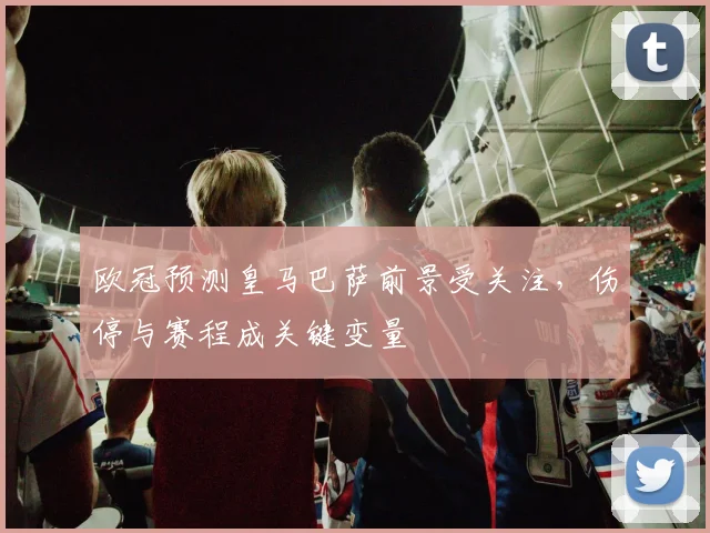 欧冠预测皇马巴萨前景受关注，伤停与赛程成关键变量