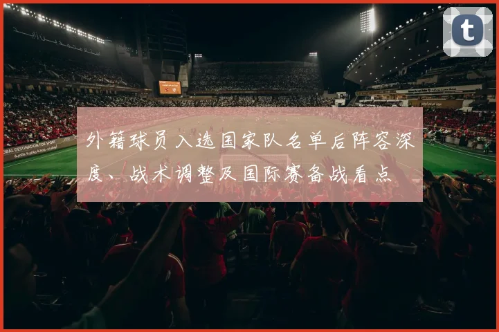 外籍球员入选国家队名单后阵容深度、战术调整及国际赛备战看点