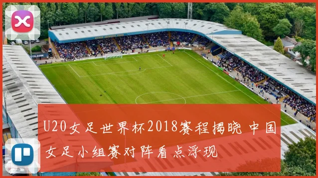 U20女足世界杯2018赛程揭晓 中国女足小组赛对阵看点浮现