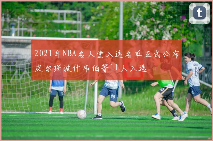 2021年NBA名人堂入选名单正式公布皮尔斯波什韦伯等11人入选