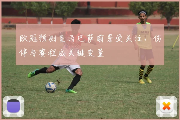 欧冠预测皇马巴萨前景受关注，伤停与赛程成关键变量