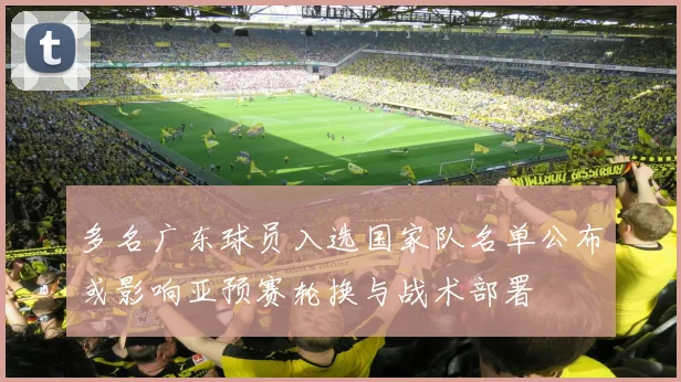 多名广东球员入选国家队名单公布或影响亚预赛轮换与战术部署