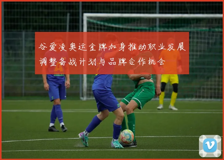 谷爱凌奥运金牌加身推动职业发展调整备战计划与品牌合作机会