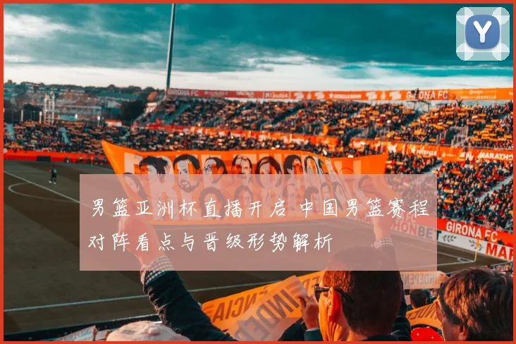 男篮亚洲杯直播开启 中国男篮赛程对阵看点与晋级形势解析