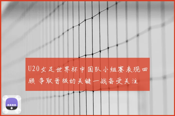U20女足世界杯中国队小组赛表现回顾 争取晋级的关键一战备受关注