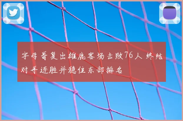 字母哥复出雄鹿客场击败76人 终结对手连胜并稳住东部排名