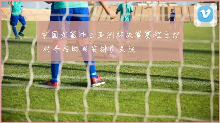 中国女篮冲击亚洲杯决赛赛程出炉 对手与时间安排引关注