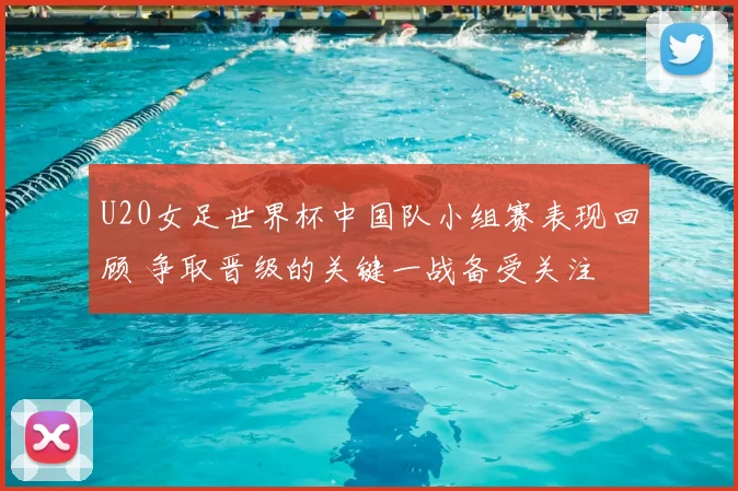 U20女足世界杯中国队小组赛表现回顾 争取晋级的关键一战备受关注