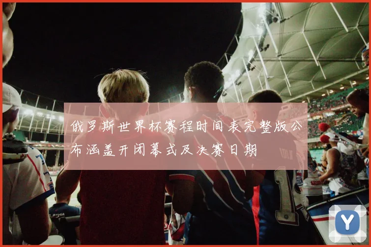 俄罗斯世界杯赛程时间表完整版公布涵盖开闭幕式及决赛日期