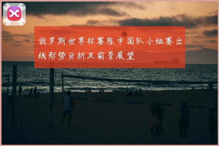 俄罗斯世界杯赛陈中国队小组赛出线形势分析及前景展望