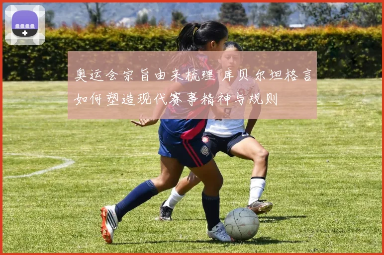 奥运会宗旨由来梳理 库贝尔坦格言如何塑造现代赛事精神与规则