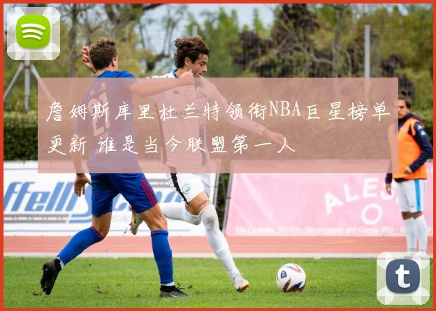 詹姆斯库里杜兰特领衔NBA巨星榜单更新 谁是当今联盟第一人