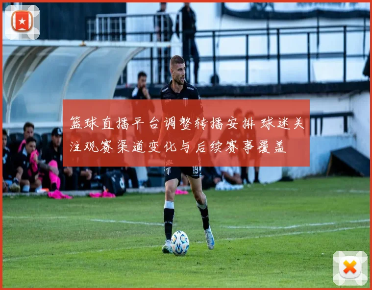 篮球直播平台调整转播安排 球迷关注观赛渠道变化与后续赛事覆盖