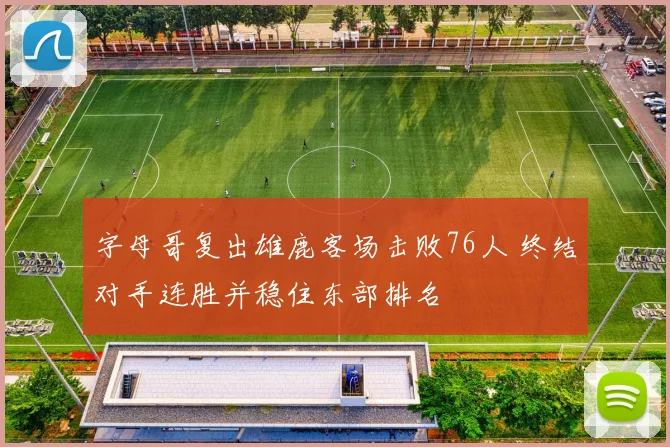 字母哥复出雄鹿客场击败76人 终结对手连胜并稳住东部排名